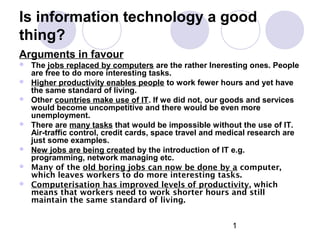 1
Is information technology a good
thing?
Arguments in favour
 The jobs replaced by computers are the rather Ineresting ones. People
are free to do more interesting tasks.
 Higher productivity enables people to work fewer hours and yet have
the same standard of living.
 Other countries make use of IT. If we did not, our goods and services
would become uncompetitive and there would be even more
unemployment.
 There are many tasks that would be impossible without the use of IT.
Air-traffic control, credit cards, space travel and medical research are
just some examples.
 New jobs are being created by the introduction of IT e.g.
programming, network managing etc.
 Many of the old boring jobs can now be done by a computer,
which leaves workers to do more interesting tasks.
 Computerisation has improved levels of productivity, which
means that workers need to work shorter hours and still
maintain the same standard of living.
 