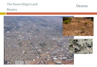 The Seven MajorLand
Biomes
 Human Impact
 Overuse of water resources
 Because plant grow slowly,
impact to desert plants can take
a long time to recover
Deserts
 