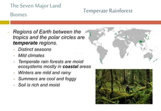 The Seven Major Land
Biomes
• Regions of Earth between the
tropics and the polar circles are
temperate regions.
• Distinct seasons
• Mild climates
• Temperate rain forests are moist
ecosystems mostly in coastal areas
• Winters are mild and rainy
• Summers are cool and foggy
• Soil is rich and moist
Temperate Rainforest
 