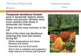 The Seven Major Land
Biomes
• Temperate deciduous forests
grow in temperate regions where
winter and summer climates have
more variation than those in
temperate rain forests
• These are the most common in the
US
• Most of the trees are deciduous,
meaning they lose their leaves
during fall
• Winter temperatures are below
freezing and snowy
• Summers are hot and humid
• Soil is rich in nutrients and supports a
large amount of diverse plant growth
Temperate Deciduous
Forest
 