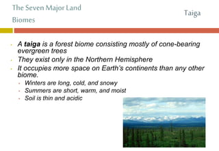The Seven Major Land
Biomes
• A taiga is a forest biome consisting mostly of cone-bearing
evergreen trees
• They exist only in the Northern Hemisphere
• It occupies more space on Earth’s continents than any other
biome.
• Winters are long, cold, and snowy
• Summers are short, warm, and moist
• Soil is thin and acidic
Taiga
 