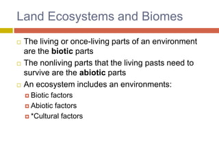 Land Ecosystems and Biomes
 The living or once-living parts of an environment
are the biotic parts
 The nonliving parts that the living pasts need to
survive are the abiotic parts
 An ecosystem includes an environments:
 Biotic factors
 Abiotic factors
 *Cultural factors
 