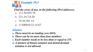 19.10
Find the error, if any, in the following IPv4 addresses.
Example 19.3
Solution
a. There must be no leading zero (045).
b. There can be no more than four numbers.
c. Each number needs to be less than or equal to 255.
d. A mixture of binary notation and dotted-decimal
notation is not allowed.
 