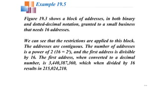 19.18
Figure 19.3 shows a block of addresses, in both binary
and dotted-decimal notation, granted to a small business
that needs 16 addresses.
We can see that the restrictions are applied to this block.
The addresses are contiguous. The number of addresses
is a power of 2 (16 = 24
), and the first address is divisible
by 16. The first address, when converted to a decimal
number, is 3,440,387,360, which when divided by 16
results in 215,024,210.
Example 19.5
 