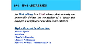 19.2
19-1 IPv4 ADDRESSES19-1 IPv4 ADDRESSES
AnAn IPv4 addressIPv4 address is ais a 32-bit32-bit address that uniquely andaddress that uniquely and
universally defines the connection of a device (foruniversally defines the connection of a device (for
example, a computer or a router) to the Internet.example, a computer or a router) to the Internet.
Address Space
Notations
Classful Addressing
Classless Addressing
Network Address Translation (NAT)
Topics discussed in this section:Topics discussed in this section:
 