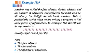 19.27
Another way to find the first address, the last address, and
the number of addresses is to represent the mask as a 32-
bit binary (or 8-digit hexadecimal) number. This is
particularly useful when we are writing a program to find
these pieces of information. In Example 19.5 the /28 can
be represented as
11111111 11111111 11111111 11110000
(twenty-eight 1s and four 0s).
Find
a. The first address
b. The last address
c. The number of addresses.
Example 19.9
 