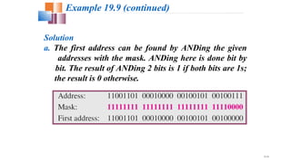 19.28
Solution
a. The first address can be found by ANDing the given
addresses with the mask. ANDing here is done bit by
bit. The result of ANDing 2 bits is 1 if both bits are 1s;
the result is 0 otherwise.
Example 19.9 (continued)
 