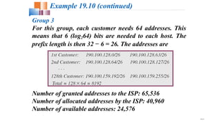 19.41
Example 19.10 (continued)
Group 3
For this group, each customer needs 64 addresses. This
means that 6 (log264) bits are needed to each host. The
prefix length is then 32 − 6 = 26. The addresses are
Number of granted addresses to the ISP: 65,536
Number of allocated addresses by the ISP: 40,960
Number of available addresses: 24,576
 