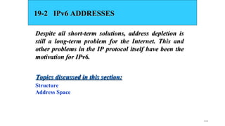19.49
19-2 IPv6 ADDRESSES19-2 IPv6 ADDRESSES
Despite all short-term solutions, address depletion isDespite all short-term solutions, address depletion is
still a long-term problem for the Internet. This andstill a long-term problem for the Internet. This and
other problems in the IP protocol itself have been theother problems in the IP protocol itself have been the
motivation for IPv6.motivation for IPv6.
Structure
Address Space
Topics discussed in this section:Topics discussed in this section:
 