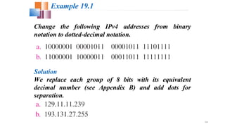 19.8
Change the following IPv4 addresses from binary
notation to dotted-decimal notation.
Example 19.1
Solution
We replace each group of 8 bits with its equivalent
decimal number (see Appendix B) and add dots for
separation.
 