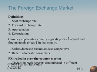 © 2005 Pearson Education
Canada Inc. 19-3
The Foreign Exchange Market
Definitions:
1. Spot exchange rate
2. Forward exchange rate
3. Appreciation
4. Depreciation
Currency appreciates, country’s goods prices ↑ abroad and
foreign goods prices ↓ in that country
1. Makes domestic businesses less competitive
2. Benefits domestic consumers
FX traded in over-the-counter market
1. Trade is in bank deposits denominated in different
currencies
 
