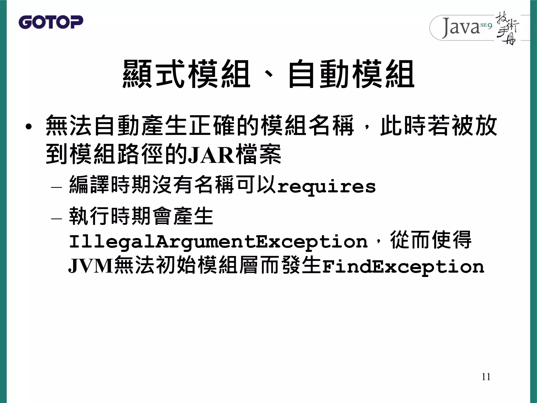 顯式模組、自動模組
• 無法自動產生正確的模組名稱，此時若被放
到模組路徑的JAR檔案
– 編譯時期沒有名稱可以requires
– 執行時期會產生
IllegalArgumentException，從而使得
JVM無法初始模組層而發生FindException
11
 