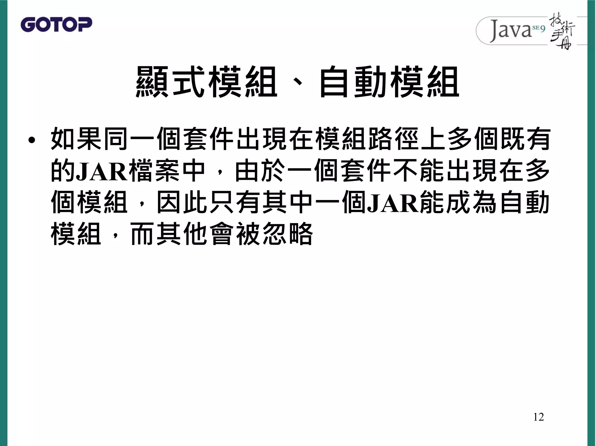 顯式模組、自動模組
• 如果同一個套件出現在模組路徑上多個既有
的JAR檔案中，由於一個套件不能出現在多
個模組，因此只有其中一個JAR能成為自動
模組，而其他會被忽略
12
 