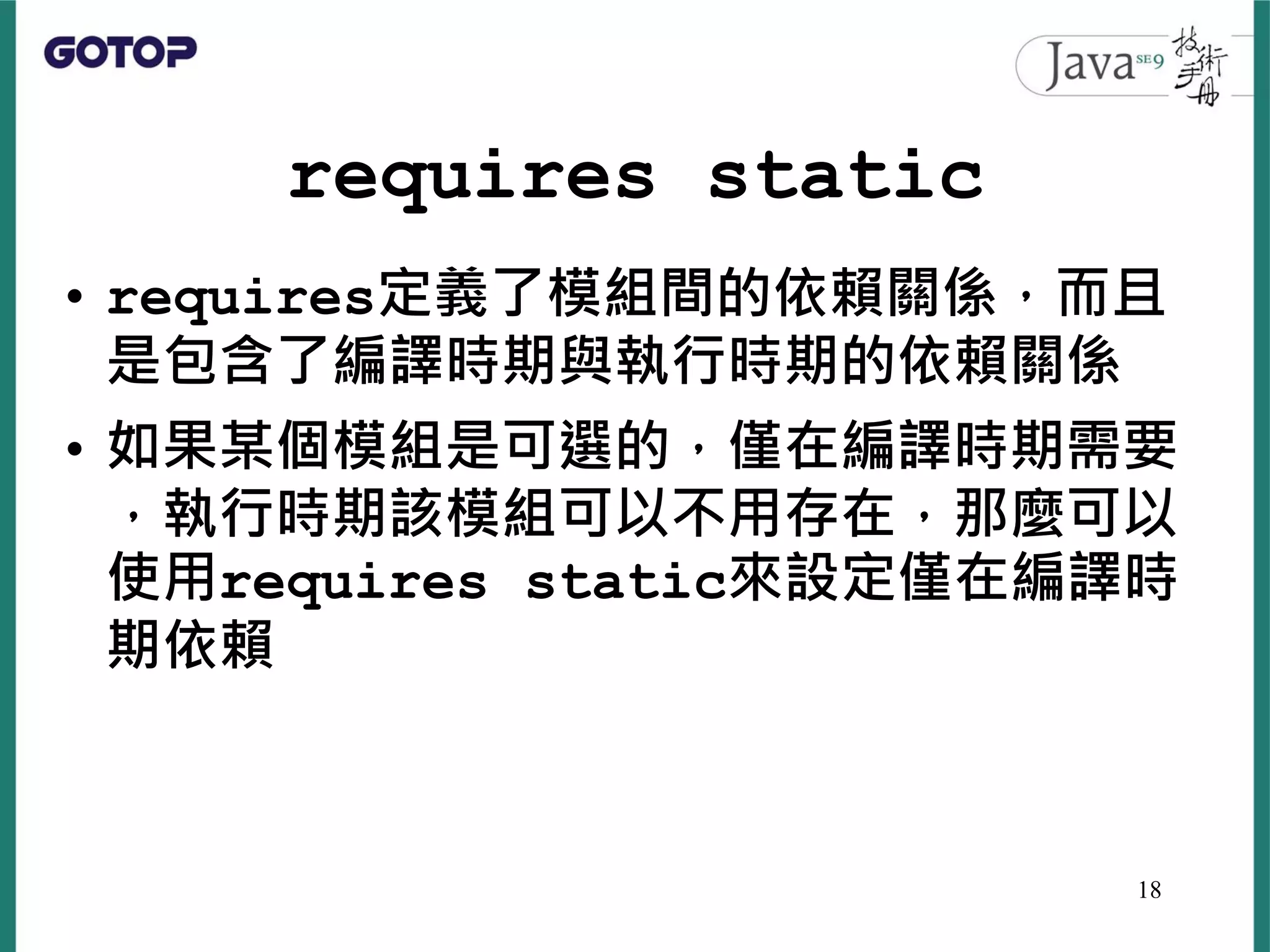 requires static
• requires定義了模組間的依賴關係，而且
是包含了編譯時期與執行時期的依賴關係
• 如果某個模組是可選的，僅在編譯時期需要
，執行時期該模組可以不用存在，那麼可以
使用requires static來設定僅在編譯時
期依賴
18
 