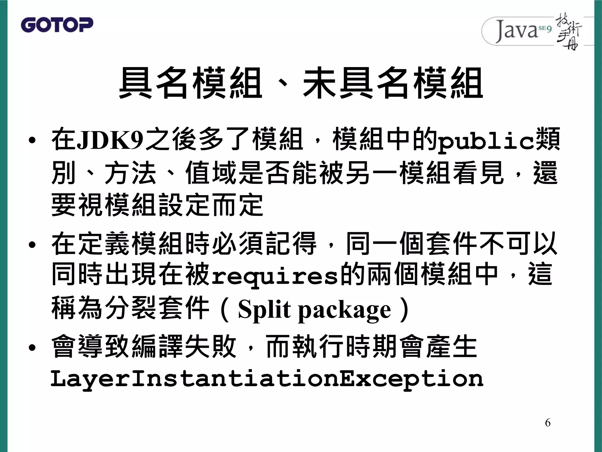具名模組、未具名模組
• 在JDK9之後多了模組，模組中的public類
別、方法、值域是否能被另一模組看見，還
要視模組設定而定
• 在定義模組時必須記得，同一個套件不可以
同時出現在被requires的兩個模組中，這
稱為分裂套件（Split package）
• 會導致編譯失敗，而執行時期會產生
LayerInstantiationException
6
 