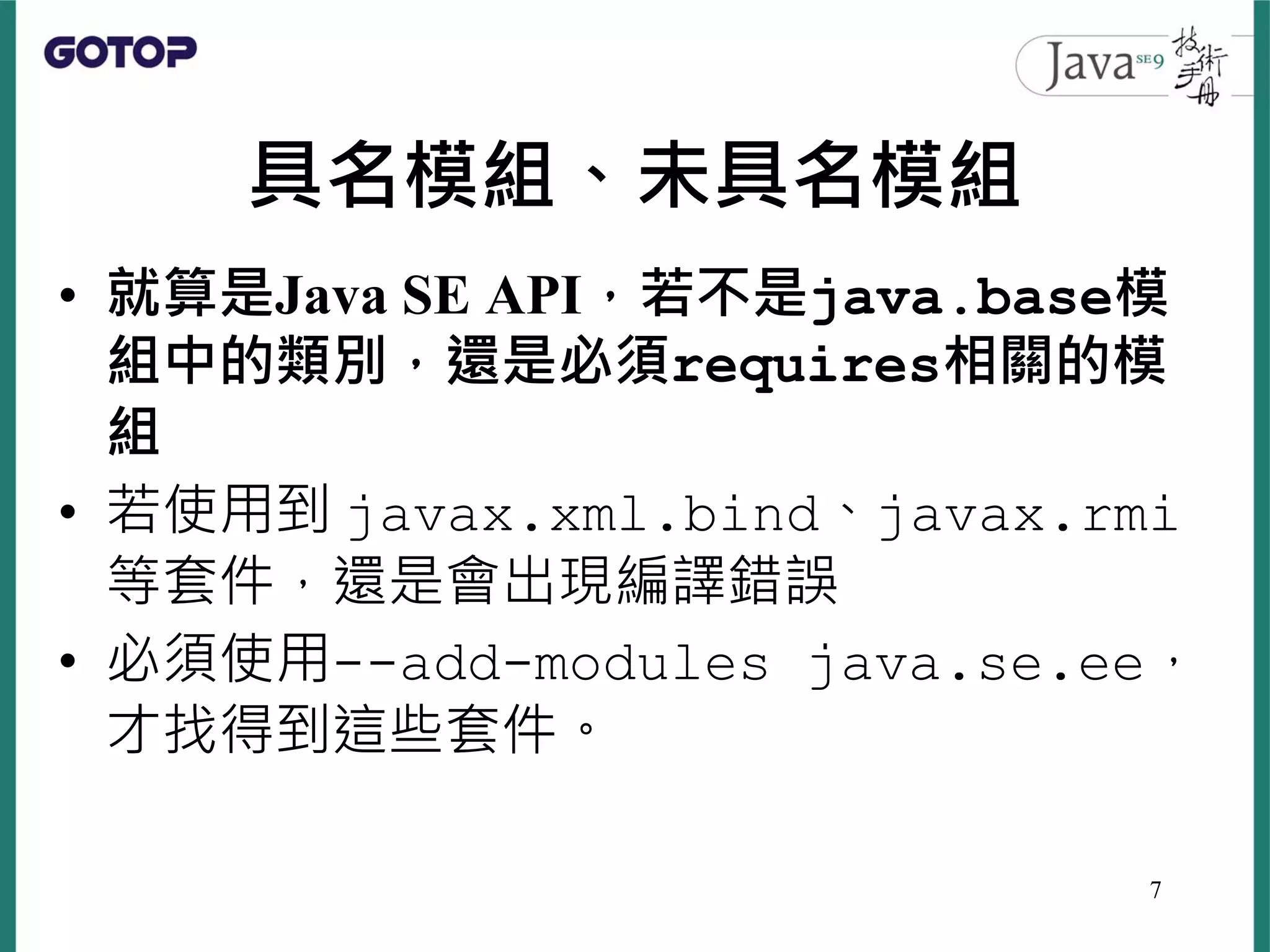 具名模組、未具名模組
• 就算是Java SE API，若不是java.base模
組中的類別，還是必須requires相關的模
組
• 若使用到 javax.xml.bind、javax.rmi
等套件，還是會出現編譯錯誤
• 必須使用--add-modules java.se.ee，
才找得到這些套件。
7
 