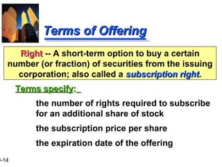 9-14
Terms of OfferingTerms of Offering
Terms specifyTerms specify::
the number of rights required to subscribe
for an additional share of stock
the subscription price per share
the expiration date of the offering
RightRight -- A short-term option to buy a certain
number (or fraction) of securities from the issuing
corporation; also called a subscription rightsubscription right.
 