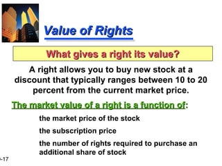 9-17
Value of RightsValue of Rights
A right allows you to buy new stock at a
discount that typically ranges between 10 to 20
percent from the current market price.
The market value of a right is a function ofThe market value of a right is a function of::
the market price of the stock
the subscription price
the number of rights required to purchase an
additional share of stock
What gives a right its value?What gives a right its value?
 