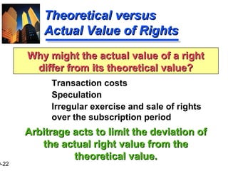 9-22
Theoretical versusTheoretical versus
Actual Value of RightsActual Value of Rights
Transaction costs
Speculation
Irregular exercise and sale of rights
over the subscription period
Arbitrage acts to limit the deviation ofArbitrage acts to limit the deviation of
the actual right value from thethe actual right value from the
theoretical value.theoretical value.
Why might the actual value of a rightWhy might the actual value of a right
differ from its theoretical value?differ from its theoretical value?
 