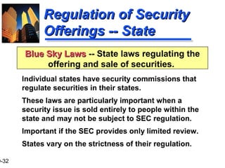 9-32
Regulation of SecurityRegulation of Security
Offerings -- StateOfferings -- State
Individual states have security commissions that
regulate securities in their states.
These laws are particularly important when a
security issue is sold entirely to people within the
state and may not be subject to SEC regulation.
Important if the SEC provides only limited review.
States vary on the strictness of their regulation.
Blue Sky LawsBlue Sky Laws -- State laws regulating the
offering and sale of securities.
 