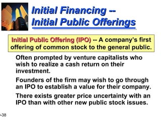 9-38
Initial Public Offering (IPO)Initial Public Offering (IPO) -- A company’s first
offering of common stock to the general public.
Initial Financing --Initial Financing --
Initial Public OfferingsInitial Public Offerings
Often prompted by venture capitalists who
wish to realize a cash return on their
investment.
Founders of the firm may wish to go through
an IPO to establish a value for their company.
There exists greater price uncertainty with an
IPO than with other new public stock issues.
 