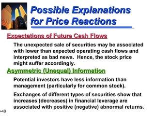 9-40
Possible ExplanationsPossible Explanations
for Price Reactionsfor Price Reactions
Asymmetric (Unequal) InformationAsymmetric (Unequal) Information
Potential investors have less information than
management (particularly for common stock).
Exchanges of different types of securities show that
increases (decreases) in financial leverage are
associated with positive (negative) abnormal returns.
Expectations of Future Cash FlowsExpectations of Future Cash Flows
The unexpected sale of securities may be associated
with lower than expected operating cash flows and
interpreted as bad news. Hence, the stock price
might suffer accordingly.
 