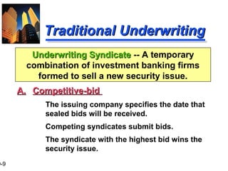 9-9
Traditional UnderwritingTraditional Underwriting
A.A. Competitive-bidCompetitive-bid
The issuing company specifies the date that
sealed bids will be received.
Competing syndicates submit bids.
The syndicate with the highest bid wins the
security issue.
Underwriting SyndicateUnderwriting Syndicate -- A temporary
combination of investment banking firms
formed to sell a new security issue.
 