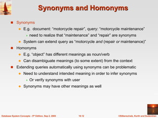 ©Silberschatz, Korth and Sudarshan
19.12
Database System Concepts - 5th Edition, Sep 2, 2005
Synonyms and Homonyms
 Synonyms
 E.g. document: “motorcycle repair”, query: “motorcycle maintenance”
 need to realize that “maintenance” and “repair” are synonyms
 System can extend query as “motorcycle and (repair or maintenance)”
 Homonyms
 E.g. “object” has different meanings as noun/verb
 Can disambiguate meanings (to some extent) from the context
 Extending queries automatically using synonyms can be problematic
 Need to understand intended meaning in order to infer synonyms
 Or verify synonyms with user
 Synonyms may have other meanings as well
 