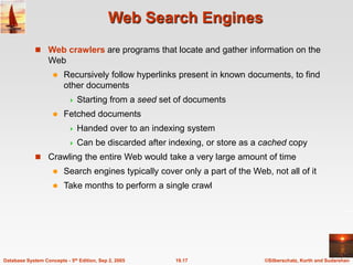 ©Silberschatz, Korth and Sudarshan
19.17
Database System Concepts - 5th Edition, Sep 2, 2005
Web Search Engines
 Web crawlers are programs that locate and gather information on the
Web
 Recursively follow hyperlinks present in known documents, to find
other documents
 Starting from a seed set of documents
 Fetched documents
 Handed over to an indexing system
 Can be discarded after indexing, or store as a cached copy
 Crawling the entire Web would take a very large amount of time
 Search engines typically cover only a part of the Web, not all of it
 Take months to perform a single crawl
 