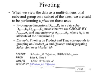 18
Pivoting
• When we view the data as a multi-dimensional
cube and group on a subset of the axes, we are said
to be performing a pivot on those axes
– Pivoting on dimensions D1,…,Dk in a data cube
D1,…,Dk,Dk+1,…,Dn means that we use GROUP BY
A1,…,Ak and aggregate over Ak+1,…An, where Ai is an
attribute of the dimension Di
– Example: Pivoting on Product and Time corresponds to
grouping on Product_id and Quarter and aggregating
Sales_Amt over Market_id:
SELECT S.Product_Id, T.Quarter, SUM (S.Sales_Amt)
FROM Sales S, Time T
WHERE T.Time_Id = S.Time_Id
GROUP BY S.Product_Id, T.Quarter
Pivot
 