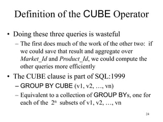 24
Definition of the CUBE Operator
• Doing these three queries is wasteful
– The first does much of the work of the other two: if
we could save that result and aggregate over
Market_Id and Product_Id, we could compute the
other queries more efficiently
• The CUBE clause is part of SQL:1999
– GROUP BY CUBE (v1, v2, …, vn)
– Equivalent to a collection of GROUP BYs, one for
each of the 2n subsets of v1, v2, …, vn
 