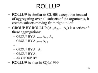 26
ROLLUP
• ROLLUP is similar to CUBE except that instead
of aggregating over all subsets of the arguments, it
creates subsets moving from right to left
• GROUP BY ROLLUP (A1,A2,…,An) is a series of
these aggregations:
– GROUP BY A1 ,…, An-1 ,An
– GROUP BY A1 ,…, An-1
– … … …
– GROUP BY A1, A2
– GROUP BY A1
– No GROUP BY
• ROLLUP is also in SQL:1999
 