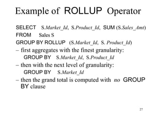 27
Example of ROLLUP Operator
SELECT S.Market_Id, S.Product_Id, SUM (S.Sales_Amt)
FROM Sales S
GROUP BY ROLLUP (S.Market_Id, S. Product_Id)
– first aggregates with the finest granularity:
GROUP BY S.Market_Id, S.Product_Id
– then with the next level of granularity:
GROUP BY S.Market_Id
– then the grand total is computed with no GROUP
BY clause
 
