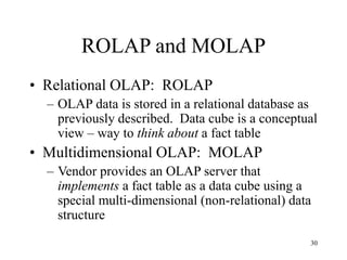 30
ROLAP and MOLAP
• Relational OLAP: ROLAP
– OLAP data is stored in a relational database as
previously described. Data cube is a conceptual
view – way to think about a fact table
• Multidimensional OLAP: MOLAP
– Vendor provides an OLAP server that
implements a fact table as a data cube using a
special multi-dimensional (non-relational) data
structure
 