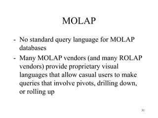 31
MOLAP
- No standard query language for MOLAP
databases
- Many MOLAP vendors (and many ROLAP
vendors) provide proprietary visual
languages that allow casual users to make
queries that involve pivots, drilling down,
or rolling up
 