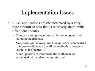 32
Implementation Issues
• OLAP applications are characterized by a very
large amount of data that is relatively static, with
infrequent updates
– Thus, various aggregations can be precomputed and
stored in the database
– Star joins, join indices, and bitmap indices can be used
to improve efficiency (recall the methods to compute
star joins in Chapter 14)
– Since updates are infrequent, the inefficiencies
associated with updates are minimized
 