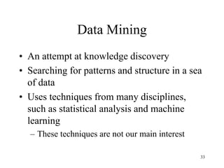 33
Data Mining
• An attempt at knowledge discovery
• Searching for patterns and structure in a sea
of data
• Uses techniques from many disciplines,
such as statistical analysis and machine
learning
– These techniques are not our main interest
 