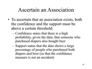 36
Ascertain an Association
• To ascertain that an association exists, both
the confidence and the support must be
above a certain threshold
– Confidence states that there is a high
probability, given the data, that someone who
purchased diapers also bought beer
– Support states that the data shows a large
percentage of people who purchased both
diapers and beer (so that the confidence
measure is not an accident)
 