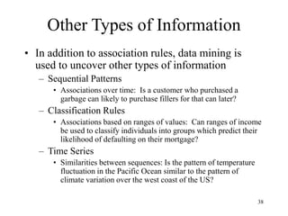 38
Other Types of Information
• In addition to association rules, data mining is
used to uncover other types of information
– Sequential Patterns
• Associations over time: Is a customer who purchased a
garbage can likely to purchase fillers for that can later?
– Classification Rules
• Associations based on ranges of values: Can ranges of income
be used to classify individuals into groups which predict their
likelihood of defaulting on their mortgage?
– Time Series
• Similarities between sequences: Is the pattern of temperature
fluctuation in the Pacific Ocean similar to the pattern of
climate variation over the west coast of the US?
 