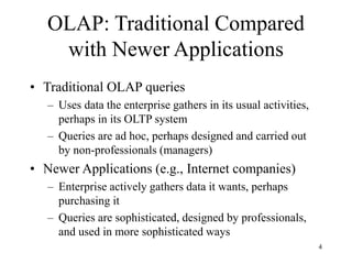 4
OLAP: Traditional Compared
with Newer Applications
• Traditional OLAP queries
– Uses data the enterprise gathers in its usual activities,
perhaps in its OLTP system
– Queries are ad hoc, perhaps designed and carried out
by non-professionals (managers)
• Newer Applications (e.g., Internet companies)
– Enterprise actively gathers data it wants, perhaps
purchasing it
– Queries are sophisticated, designed by professionals,
and used in more sophisticated ways
 