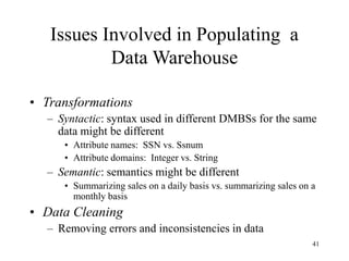 41
Issues Involved in Populating a
Data Warehouse
• Transformations
– Syntactic: syntax used in different DMBSs for the same
data might be different
• Attribute names: SSN vs. Ssnum
• Attribute domains: Integer vs. String
– Semantic: semantics might be different
• Summarizing sales on a daily basis vs. summarizing sales on a
monthly basis
• Data Cleaning
– Removing errors and inconsistencies in data
 