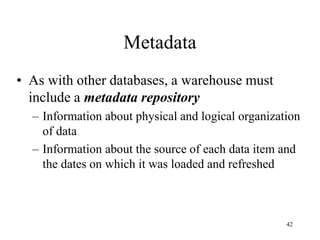42
Metadata
• As with other databases, a warehouse must
include a metadata repository
– Information about physical and logical organization
of data
– Information about the source of each data item and
the dates on which it was loaded and refreshed
 
