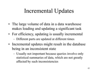 43
Incremental Updates
• The large volume of data in a data warehouse
makes loading and updating a significant task
• For efficiency, updating is usually incremental
– Different parts are updated at different times
• Incremental updates might result in the database
being in an inconsistent state
– Usually not important because queries involve only
statistical summaries of data, which are not greatly
affected by such inconsistencies
 