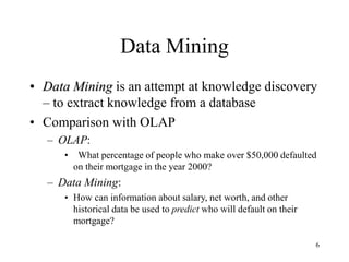 6
Data Mining
• Data Mining is an attempt at knowledge discovery
– to extract knowledge from a database
• Comparison with OLAP
– OLAP:
• What percentage of people who make over $50,000 defaulted
on their mortgage in the year 2000?
– Data Mining:
• How can information about salary, net worth, and other
historical data be used to predict who will default on their
mortgage?
 