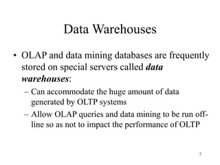 7
Data Warehouses
• OLAP and data mining databases are frequently
stored on special servers called data
warehouses:
– Can accommodate the huge amount of data
generated by OLTP systems
– Allow OLAP queries and data mining to be run off-
line so as not to impact the performance of OLTP
 