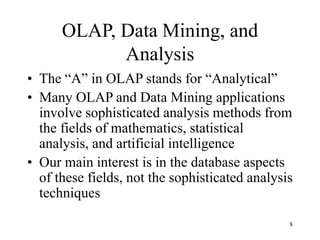 8
OLAP, Data Mining, and
Analysis
• The “A” in OLAP stands for “Analytical”
• Many OLAP and Data Mining applications
involve sophisticated analysis methods from
the fields of mathematics, statistical
analysis, and artificial intelligence
• Our main interest is in the database aspects
of these fields, not the sophisticated analysis
techniques
 