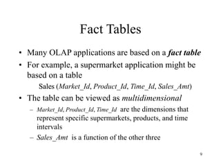 9
Fact Tables
• Many OLAP applications are based on a fact table
• For example, a supermarket application might be
based on a table
Sales (Market_Id, Product_Id, Time_Id, Sales_Amt)
• The table can be viewed as multidimensional
– Market_Id, Product_Id, Time_Id are the dimensions that
represent specific supermarkets, products, and time
intervals
– Sales_Amt is a function of the other three
 