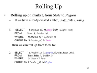 17
Rolling Up
• Rolling up on market, from State to Region
– If we have already created a table, State_Sales, using
1. SELECT S.Product_Id, M.State, SUM (S.Sales_Amt)
FROM Sales S, Market M
WHERE M.Market_Id = S.Market_Id
GROUP BY S.Product_Id, M.State
then we can roll up from there to:
2. SELECT T.Product_Id, M.Region, SUM (T.Sales_Amt)
FROM State_Sales T, Market M
WHERE M.State = T.State
GROUP BY T.Product_Id, M.Region
 