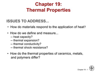 Chapter 19 - 1
ISSUES TO ADDRESS...
• How do materials respond to the application of heat?
• How do we define and measure...
-- heat capacity?
-- thermal expansion?
-- thermal conductivity?
-- thermal shock resistance?
• How do the thermal properties of ceramics, metals,
and polymers differ?
Chapter 19:
Thermal Properties
 