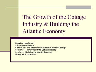 The Growth of the Cottage Industry & Building the Atlantic Economy Eastview High School AP European History Chapter 19 –  The Expansion of Europe in the 18 th  Century Section 3 – The Growth of the Cottage Industry Section 4 – Building the Atlantic Economy McKay, et al., 8 th  edition 